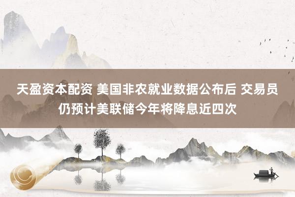 天盈资本配资 美国非农就业数据公布后 交易员仍预计美联储今年将降息近四次