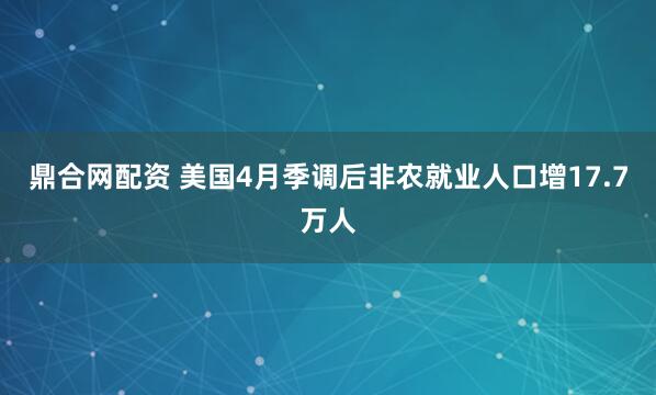 鼎合网配资 美国4月季调后非农就业人口增17.7万人