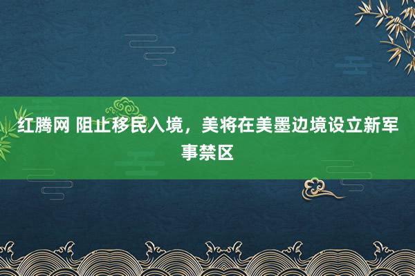 红腾网 阻止移民入境，美将在美墨边境设立新军事禁区