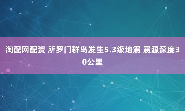 淘配网配资 所罗门群岛发生5.3级地震 震源深度30公里