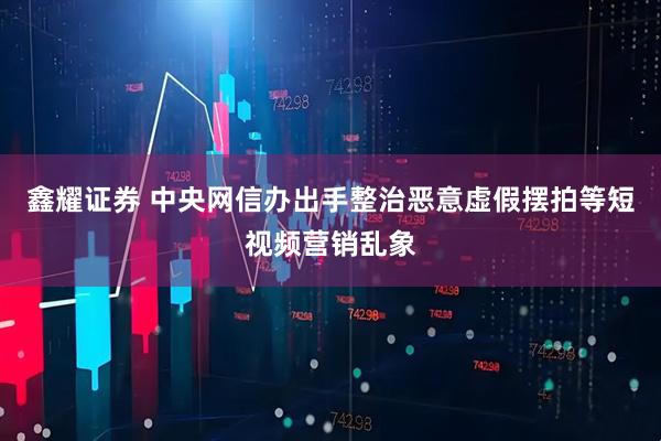 鑫耀证券 中央网信办出手整治恶意虚假摆拍等短视频营销乱象