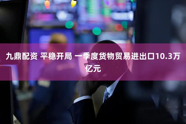 九鼎配资 平稳开局 一季度货物贸易进出口10.3万亿元