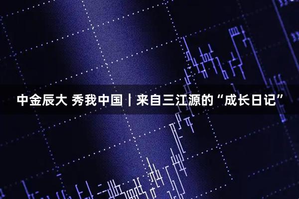 中金辰大 秀我中国｜来自三江源的“成长日记”