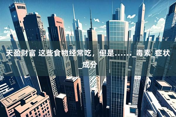 天盈财富 这些食物经常吃，但是……_毒素_症状_成分