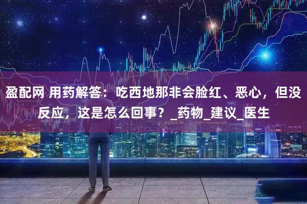 盈配网 用药解答：吃西地那非会脸红、恶心，但没反应，这是怎么回事？_药物_建议_医生