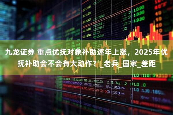 九龙证券 重点优抚对象补助逐年上涨，2025年优抚补助会不会有大动作？_老兵_国家_差距