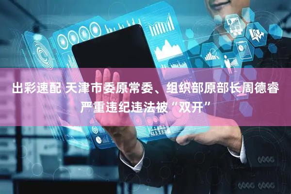 出彩速配 天津市委原常委、组织部原部长周德睿严重违纪违法被“双开”