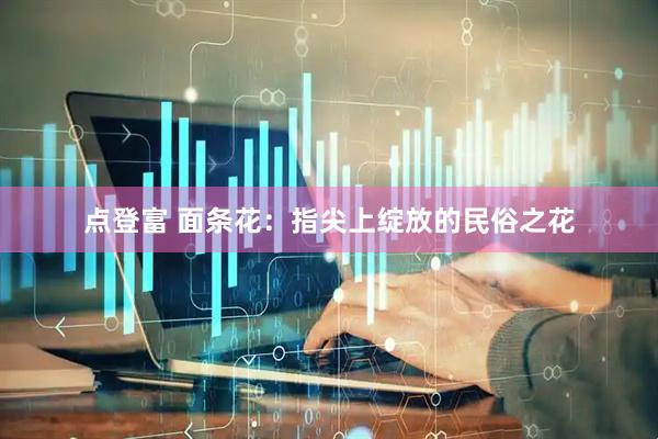 点登富 面条花：指尖上绽放的民俗之花