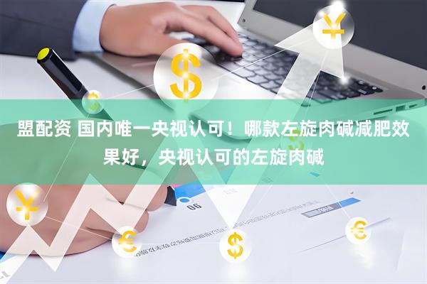 盟配资 国内唯一央视认可！哪款左旋肉碱减肥效果好，央视认可的左旋肉碱