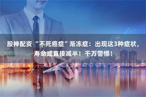 股神配资 “不死癌症”渐冻症：出现这3种症状，寿命或直接减半！千万警惕！