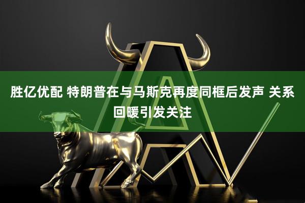 胜亿优配 特朗普在与马斯克再度同框后发声 关系回暖引发关注