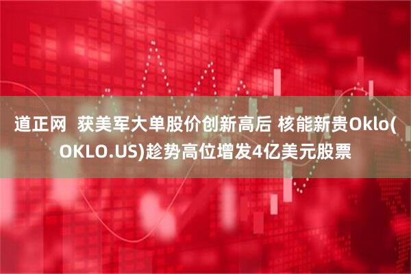 道正网  获美军大单股价创新高后 核能新贵Oklo(OKLO.US)趁势高位增发4亿美元股票