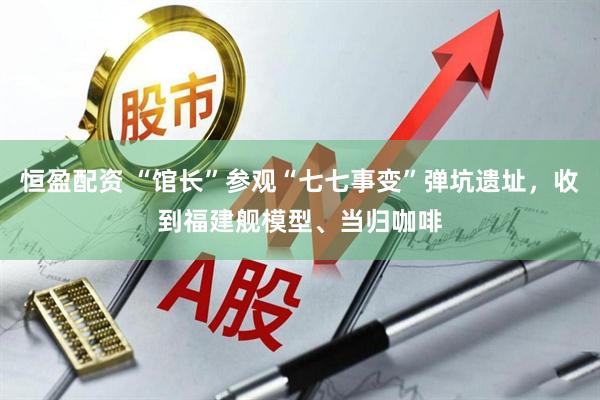 恒盈配资 “馆长”参观“七七事变”弹坑遗址，收到福建舰模型、当归咖啡